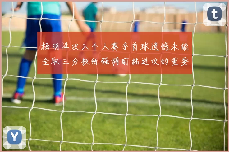 杨明洋攻入个人赛季首球遗憾未能全取三分教练强调前插进攻的重要性