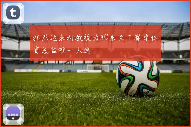 托尼达米科被视为AC米兰下赛季体育总监唯一人选