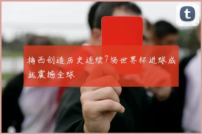 梅西创造历史连续7场世界杯进球成就震撼全球