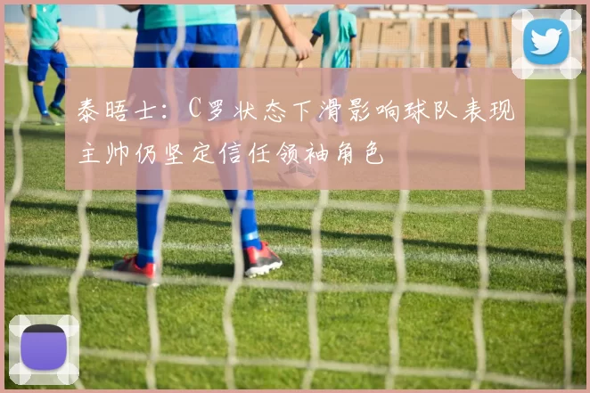 泰晤士：C罗状态下滑影响球队表现主帅仍坚定信任领袖角色