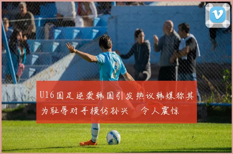 U16国足逆袭韩国引发热议韩媒称其为耻辱对手模仿孙兴慜令人震惊