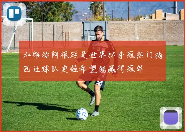 加维称阿根廷是世界杯夺冠热门梅西让球队更强希望能赢得冠军