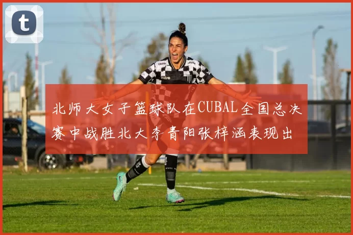 北师大女子篮球队在CUBAL全国总决赛中战胜北大李青阳张梓涵表现出色助力胜利