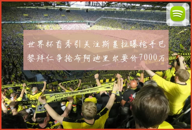 世界杯首秀引关注斯基拉曝枪手巴黎拜仁争抢布阿迪里尔要价7000万欧元