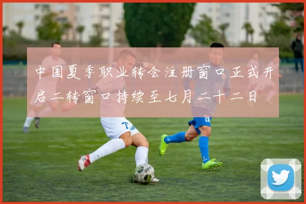 中国夏季职业转会注册窗口正式开启二转窗口持续至七月二十二日