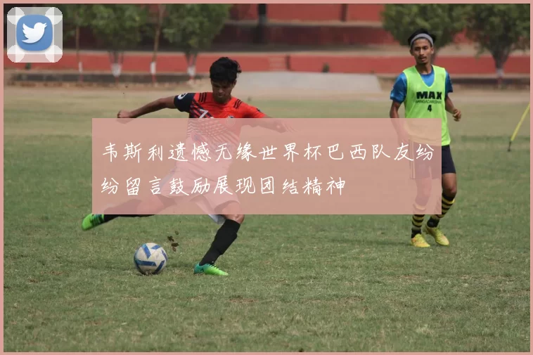 韦斯利遗憾无缘世界杯巴西队友纷纷留言鼓励展现团结精神