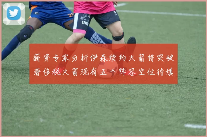 薪资专家分析伊森续约火箭将突破奢侈税火箭现有五个阵容空位待填补
