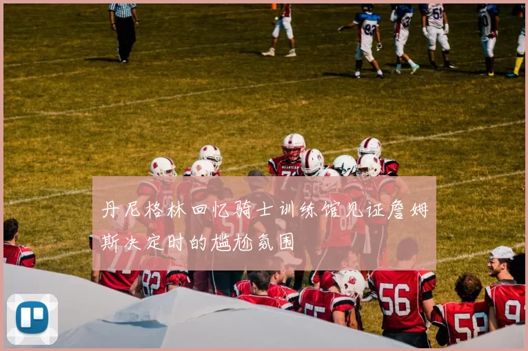 丹尼格林回忆骑士训练馆见证詹姆斯决定时的尴尬氛围
