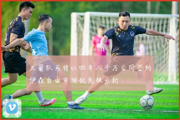 火箭队或将以四年八千万合同签约伊森自由市场优先级分析