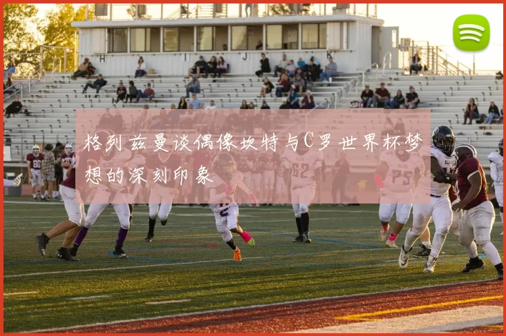 格列兹曼谈偶像坎特与C罗世界杯梦想的深刻印象