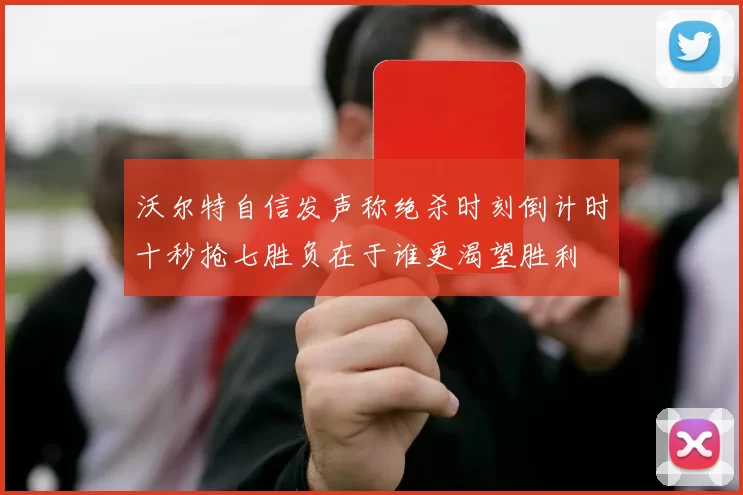 沃尔特自信发声称绝杀时刻倒计时十秒抢七胜负在于谁更渴望胜利