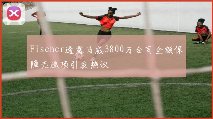 Fischer透露马威3800万合同全额保障无选项引发热议