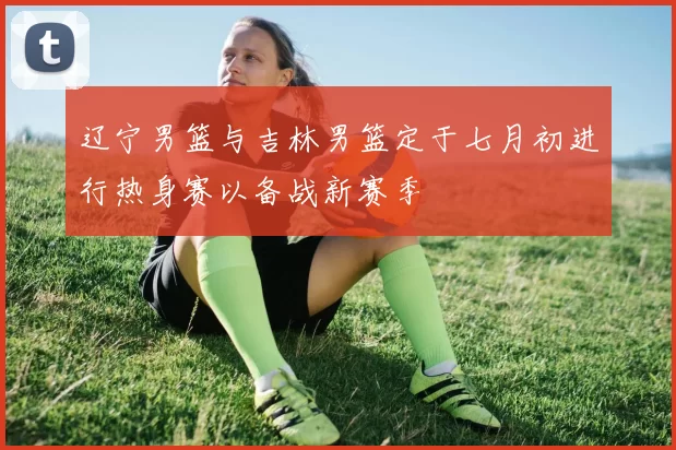辽宁男篮与吉林男篮定于七月初进行热身赛以备战新赛季