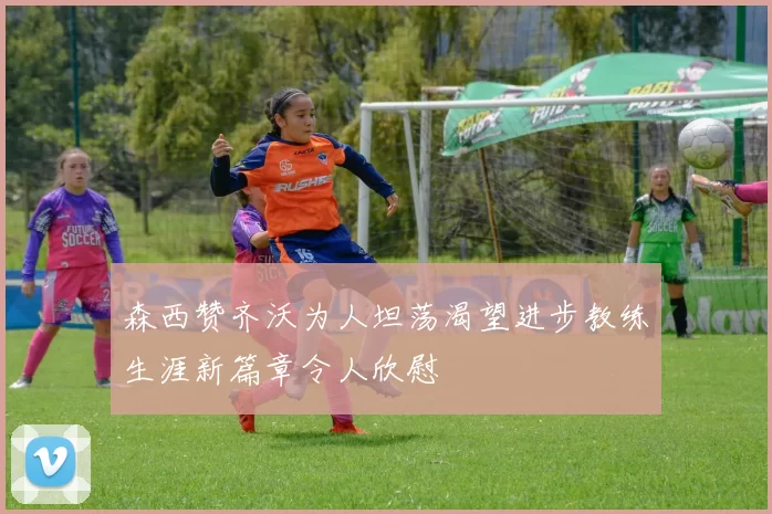 森西赞齐沃为人坦荡渴望进步教练生涯新篇章令人欣慰