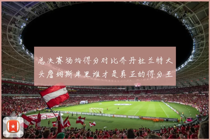 总决赛场均得分对比乔丹杜兰特大头詹姆斯库里谁才是真正的得分王