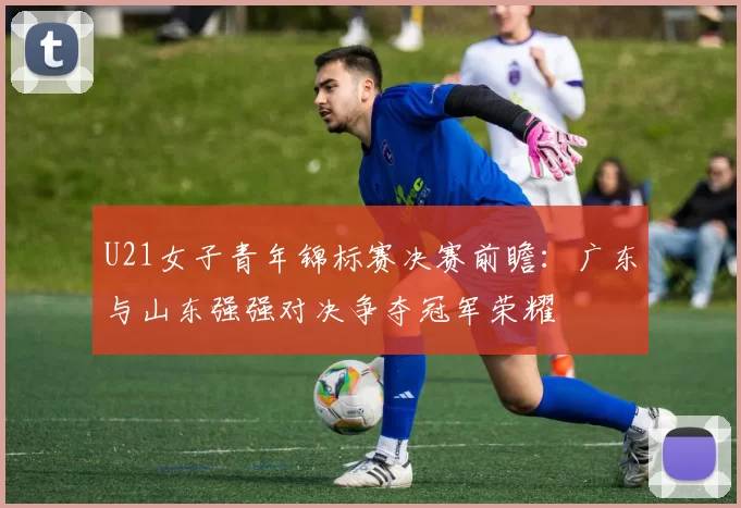U21女子青年锦标赛决赛前瞻：广东与山东强强对决争夺冠军荣耀