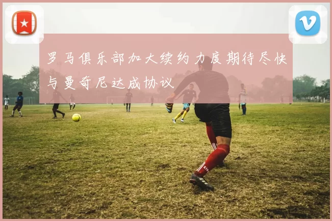 罗马俱乐部加大续约力度期待尽快与曼奇尼达成协议