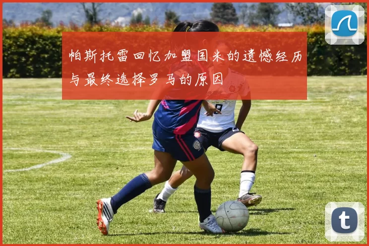 帕斯托雷回忆加盟国米的遗憾经历与最终选择罗马的原因