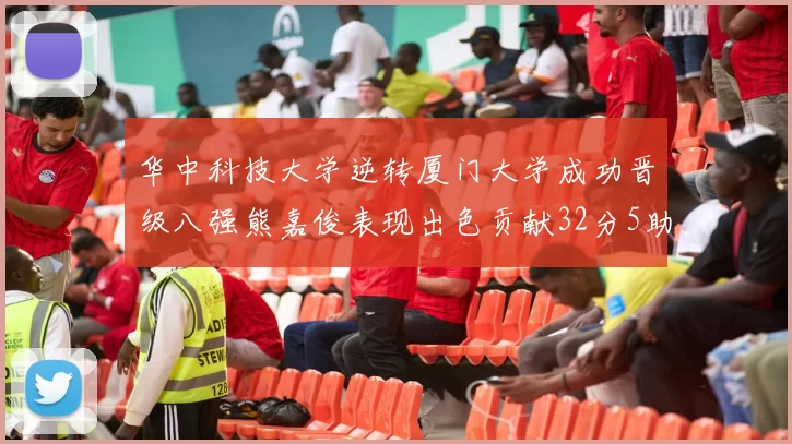 华中科技大学逆转厦门大学成功晋级八强熊嘉俊表现出色贡献32分5助攻5抢断