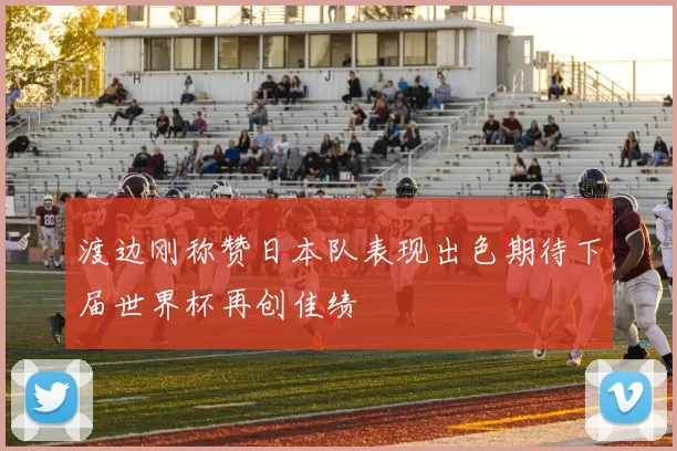 渡边刚称赞日本队表现出色期待下届世界杯再创佳绩