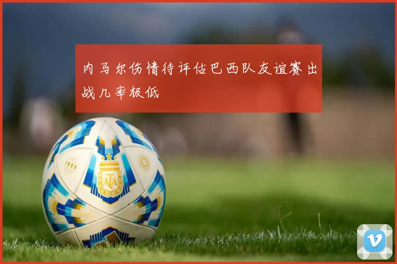 内马尔伤情待评估巴西队友谊赛出战几率极低