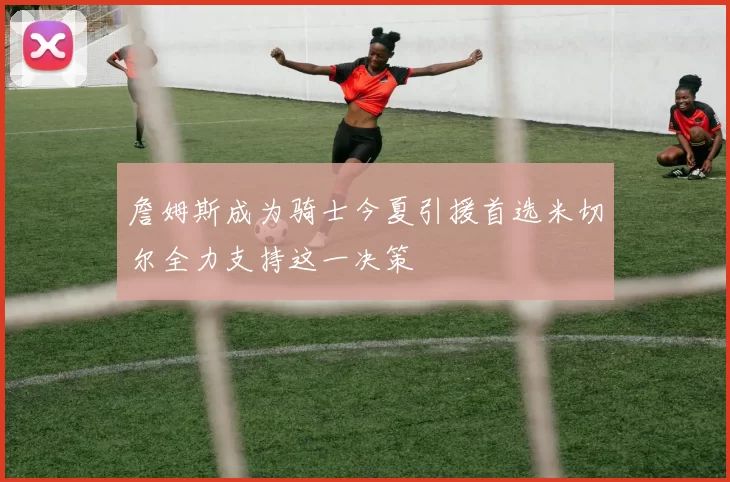 詹姆斯成为骑士今夏引援首选米切尔全力支持这一决策